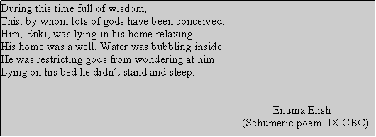 Text Box: During this time full of wisdom,This, by whom lots of gods have been conceived, Him, Enki, was lying in his home relaxing.His home was a well. Water was bubbling inside.He was restricting gods from wondering at himLying on his bed he didnt stand and sleep.                                                                                                               Enuma Elish                                                                                      (Schumeric poem  IX CBC)