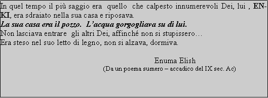 Text Box: In quel tempo il più saggio era  quello  che calpesto innumerevoli Dei, lui , ENKI, era sdraiato nella sua casa e riposava.La sua casa era il pozzo.  Lacqua gorgogliava su di lui.Non lasciava entrare  gli altri Dei, affinché non si stupisseroEra steso nel suo letto di legno, non si alzava, dormiva.                                                                            Enuma Elish                                                             (Da un poema sumero  accadico del IX sec. Ac)